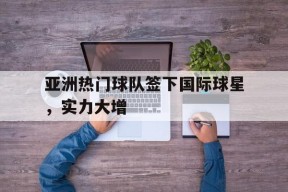 米乐M6娱乐-亚洲热门球队签下国际球星，实力大增的简单介绍