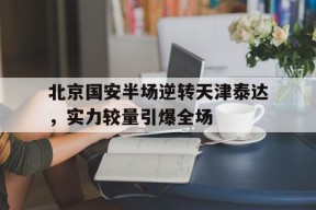 米乐体育官网-包含北京国安半场逆转天津泰达，实力较量引爆全场的词条