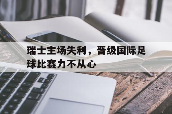包含瑞士主场失利,晋级国际足球比赛力不从心的词条 包含瑞士主场失利,晋级国际足球比赛力不从心的词条