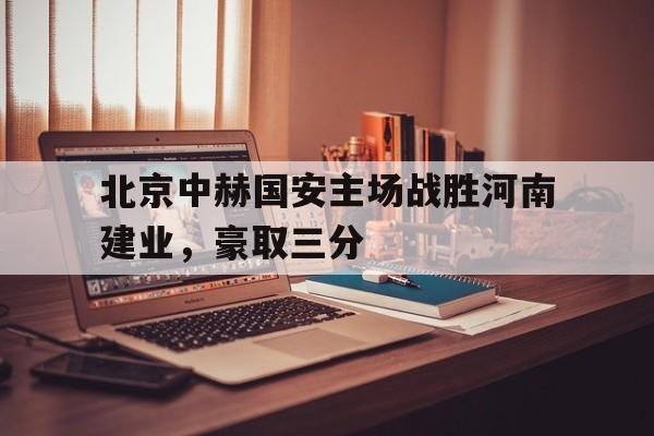 北京中赫国安主场战胜河南建业,豪取三分的简单介绍 北京中赫国安主场战胜河南建业,豪取三分的简单介绍